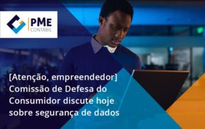 Etencao Empreendedor Comissao De Defesa Do Consumidor Discute Hoje Sobre Seguranca De Dados Pme - PME Contábil - Contabilidade em São Paulo
